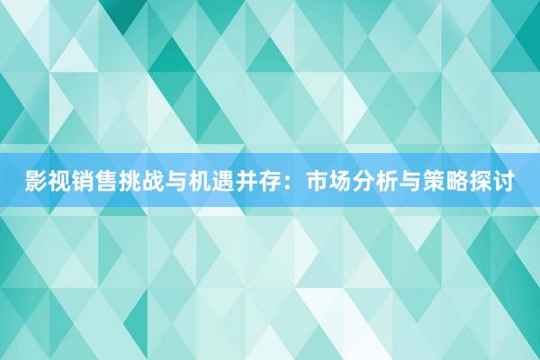 影视销售挑战与机遇并存：市场分析与策略探讨